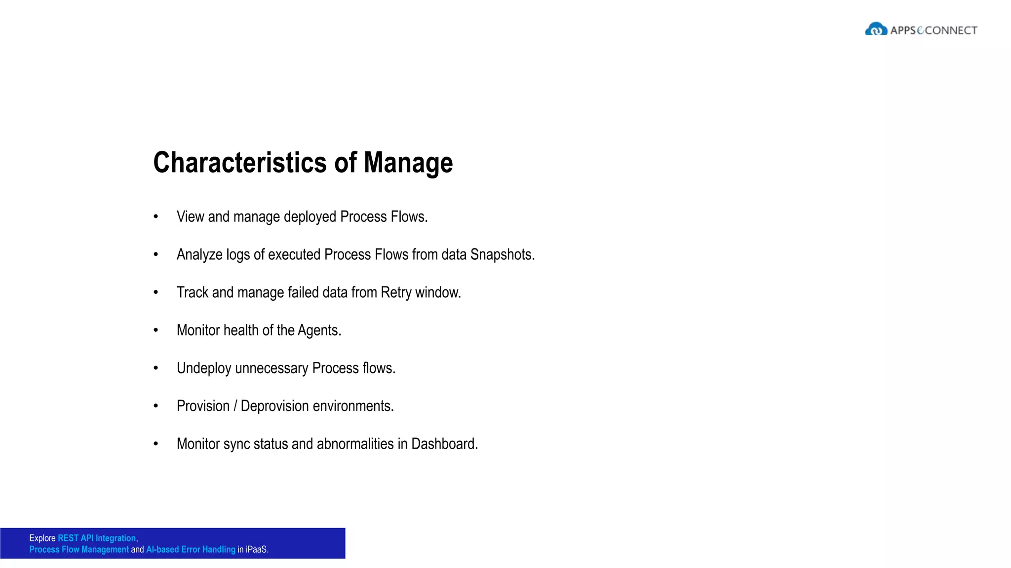 • View and manage deployed Process Flows.
• Analyze logs of executed Process Flows from data Snapshots.
• Track and manage failed data from Retry window.
• Monitor health of the Agents.
• Undeploy unnecessary Process flows.
• Provision / Deprovision environments.
• Monitor sync status and abnormalities in Dashboard.
Characteristics of Manage
Explore REST API Integration,
Process Flow Management and AI-based Error Handling in iPaaS.
 