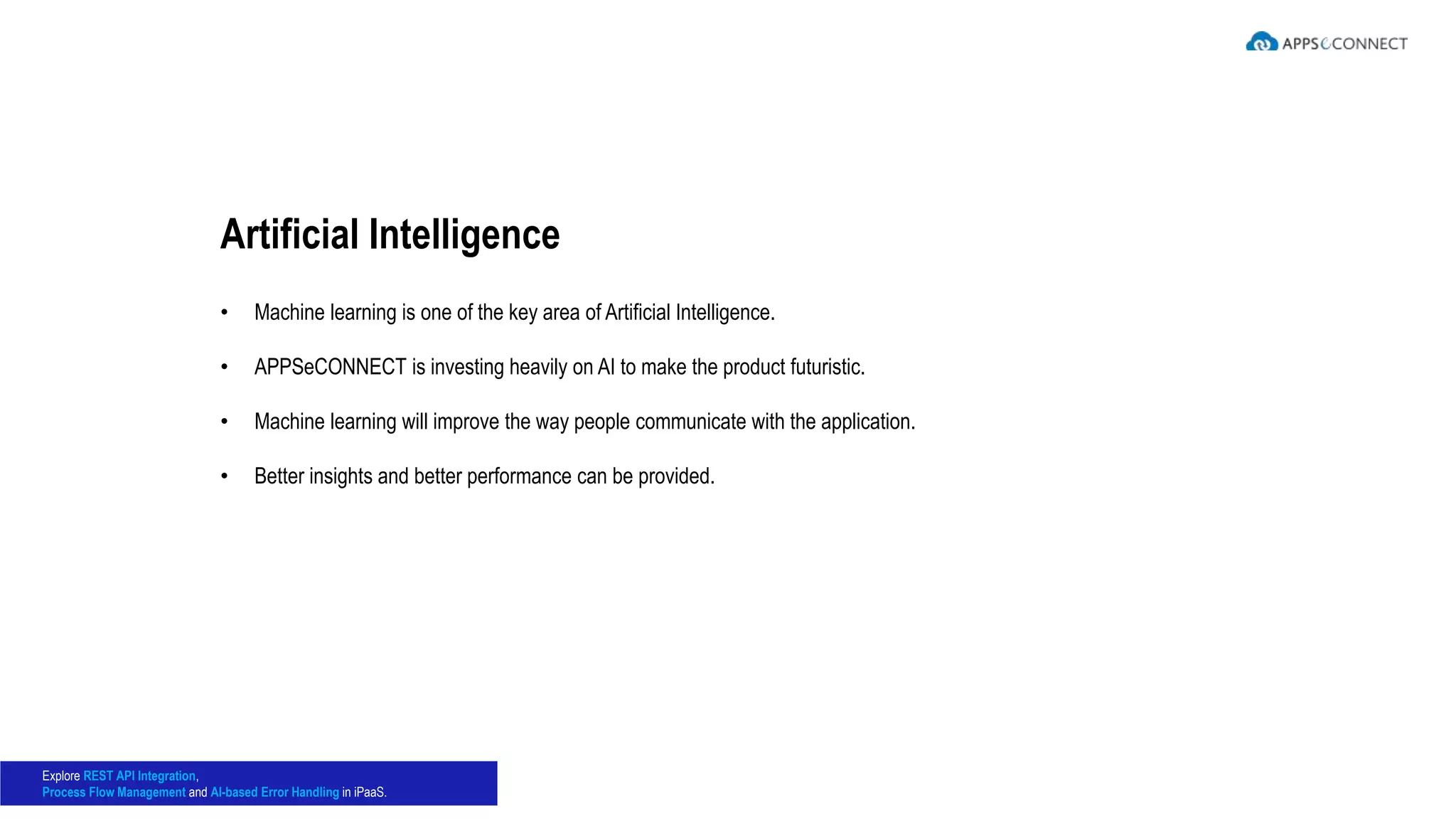 • Machine learning is one of the key area of Artificial Intelligence.
• APPSeCONNECT is investing heavily on AI to make the product futuristic.
• Machine learning will improve the way people communicate with the application.
• Better insights and better performance can be provided.
Artificial Intelligence
Explore REST API Integration,
Process Flow Management and AI-based Error Handling in iPaaS.
 