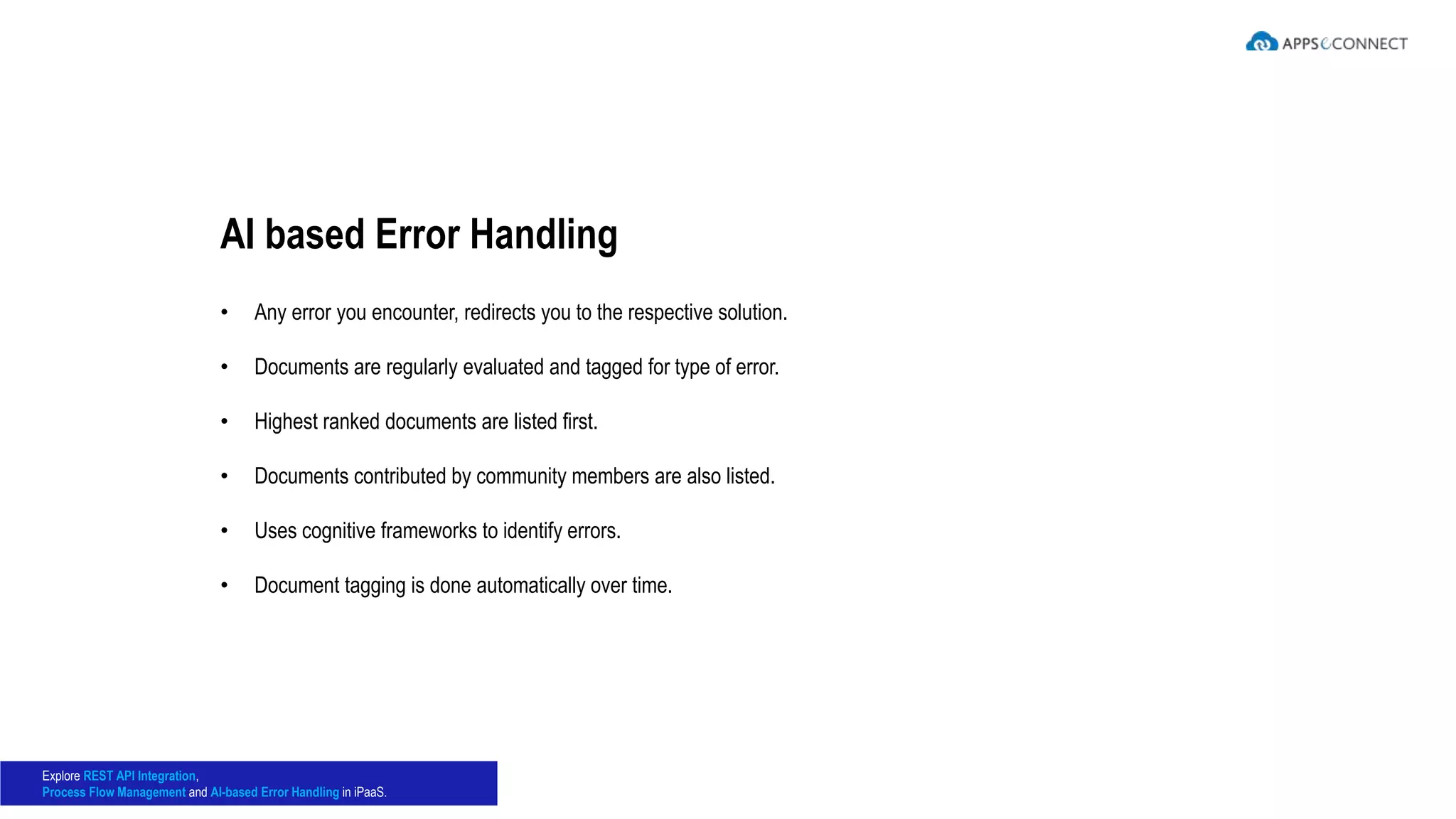 • Any error you encounter, redirects you to the respective solution.
• Documents are regularly evaluated and tagged for type of error.
• Highest ranked documents are listed first.
• Documents contributed by community members are also listed.
• Uses cognitive frameworks to identify errors.
• Document tagging is done automatically over time.
AI based Error Handling
Explore REST API Integration,
Process Flow Management and AI-based Error Handling in iPaaS.
 
