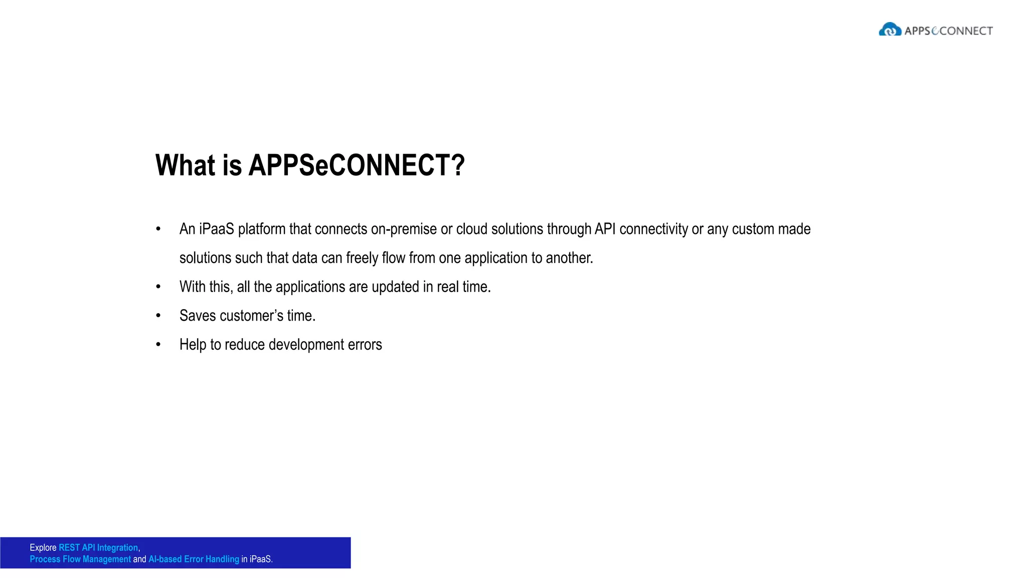 • An iPaaS platform that connects on-premise or cloud solutions through API connectivity or any custom made
solutions such that data can freely flow from one application to another.
• With this, all the applications are updated in real time.
• Saves customer’s time.
• Help to reduce development errors
What is APPSeCONNECT?
Explore REST API Integration,
Process Flow Management and AI-based Error Handling in iPaaS.
 