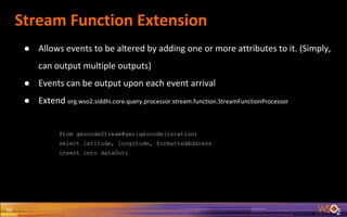 Stream Function Extension
10
● Allows events to be altered by adding one or more attributes to it. (Simply,
can output multiple outputs)
● Events can be output upon each event arrival
● Extend org.wso2.siddhi.core.query.processor.stream.function.StreamFunctionProcessor
from geocodeStream#geo:geocode(location)
select latitude, longitude, formattedAddress
insert into dataOut;
 