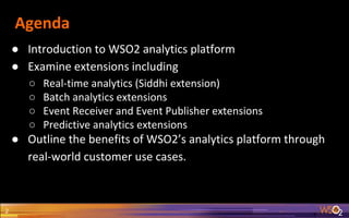 Agenda
● Introduction to WSO2 analytics platform
● Examine extensions including
○ Real-time analytics (Siddhi extension)
○ Batch analytics extensions
○ Event Receiver and Event Publisher extensions
○ Predictive analytics extensions
● Outline the benefits of WSO2’s analytics platform through
real-world customer use cases.
2
 