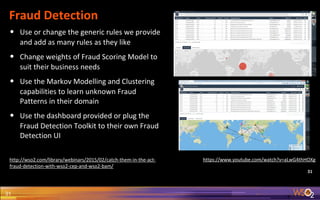 31
Fraud Detection
31
• Use or change the generic rules we provide
and add as many rules as they like
• Change weights of Fraud Scoring Model to
suit their business needs
• Use the Markov Modelling and Clustering
capabilities to learn unknown Fraud
Patterns in their domain
• Use the dashboard provided or plug the
Fraud Detection Toolkit to their own Fraud
Detection UI
http://wso2.com/library/webinars/2015/02/catch-them-in-the-act-
fraud-detection-with-wso2-cep-and-wso2-bam/
https://www.youtube.com/watch?v=aLwG4thHOXg
 