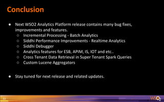 Conclusion
● Next WSO2 Analytics Platform release contains many bug fixes,
improvements and features.
○ Incremental Processing - Batch Analytics
○ Siddhi Performance Improvements - Realtime Analytics
○ Siddhi Debugger
○ Analytics features for ESB, APIM, IS, IOT and etc..
○ Cross Tenant Data Retrieval in Super Tenant Spark Queries
○ Custom Lucene Aggregators
● Stay tuned for next release and related updates.
33
 
