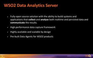 WSO2 Data Analytics Server
4
• Fully-open source solution with the ability to build systems and
applications that collect and analyze both realtime and persisted data and
communicate the results.
• High performance data capture framework
• Highly available and scalable by design
• Pre-built Data Agents for WSO2 products
 
