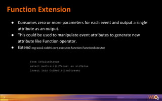 Function Extension
7
● Consumes zero or more parameters for each event and output a single
attribute as an output.
● This could be used to manipulate event attributes to generate new
attribute like Function operator.
● Extend org.wso2.siddhi.core.executor.function.FunctionExecutor
from InValueStream
select math:sin(inValue) as sinValue
insert into OutMediationStream;
 