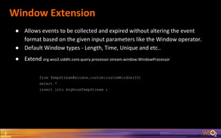 Window Extension
8
● Allows events to be collected and expired without altering the event
format based on the given input parameters like the Window operator.
● Default Window types - Length, Time, Unique and etc..
● Extend org.wso2.siddhi.core.query.processor.stream.window.WindowProcessor
from TempStream#window.custom:customWindow(10)
select *
insert into AvgRoomTempStream ;
 