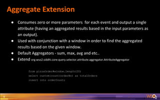 Aggregate Extension
9
● Consumes zero or more parameters for each event and output a single
attribute (having an aggregated results based in the input parameters as
an output).
● Used with conjunction with a window in order to find the aggregated
results based on the given window.
● Default Aggregators - sum, max, avg and etc..
● Extend org.wso2.siddhi.core.query.selector.attribute.aggregator.AttributeAggregator
from pizzaOrder#window.length(20)
select custom:count(orderNo) as totalOrders
insert into orderCount;
 