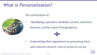Page 5Marketo Proprietary and Confidential | © Marketo, Inc. 6/23/2015
What is Personalization?
The combination of:
• Identifying a person’s attributes (Intent, potential,
behavior, profile and/or firmographics)
• Customizing their experience by presenting them
with relevant content, calls-to-action or visuals
 