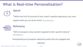 Page 6Marketo Proprietary and Confidential | © Marketo, Inc. 6/23/2015
What is Real-time Personalization?
Speed
“Within the first 10 seconds of your visitor’s website experience, you must
explain what you can do for them” (Microsoft Research)
Relevancy
“82% of prospects value content targeted to their specific industry”
(MarketingSherpa)
Personalizing your prospects experience while they are engaged and
attentive
 