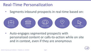 Page 9Marketo Proprietary and Confidential | © Marketo, Inc. 6/23/2015
Real-Time Personalization
• Segments inbound prospects in real-time based on:
• Auto-engages segmented prospects with
personalized content or calls-to-action while on site
and in context, even if they are anonymous
 