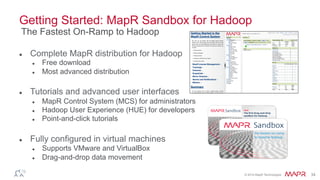 © 2014 MapR Technologies 34
Getting Started: MapR Sandbox for Hadoop

Complete MapR distribution for Hadoop

Free download

Most advanced distribution

Tutorials and advanced user interfaces

MapR Control System (MCS) for administrators

Hadoop User Experience (HUE) for developers

Point-and-click tutorials

Fully configured in virtual machines

Supports VMware and VirtualBox

Drag-and-drop data movement
The Fastest On-Ramp to Hadoop
 