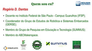 Quem sou eu?
Rogério D. Dantas
• Docente no Instituto Federal de São Paulo - Campus Guarulhos (IFSP);
• Coordenador do Grupo de Estudos de Robótica e Sistemas Embarcados
(GERSE);
• Membro do Grupo de Pesquisa em Educação e Tecnologia (SUMMUS);
• Membro do ABCMakerspace.
 