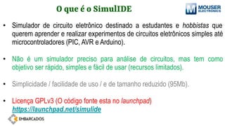 O que é o SimulIDE
• Simulador de circuito eletrônico destinado a estudantes e hobbistas que
querem aprender e realizar experimentos de circuitos eletrônicos simples até
microcontroladores (PIC, AVR e Arduino).
• Não é um simulador preciso para análise de circuitos, mas tem como
objetivo ser rápido, simples e fácil de usar (recursos limitados).
• Simplicidade / facilidade de uso / e de tamanho reduzido (95Mb).
• Licença GPLv3 (O código fonte esta no launchpad)
https://launchpad.net/simulide
 
