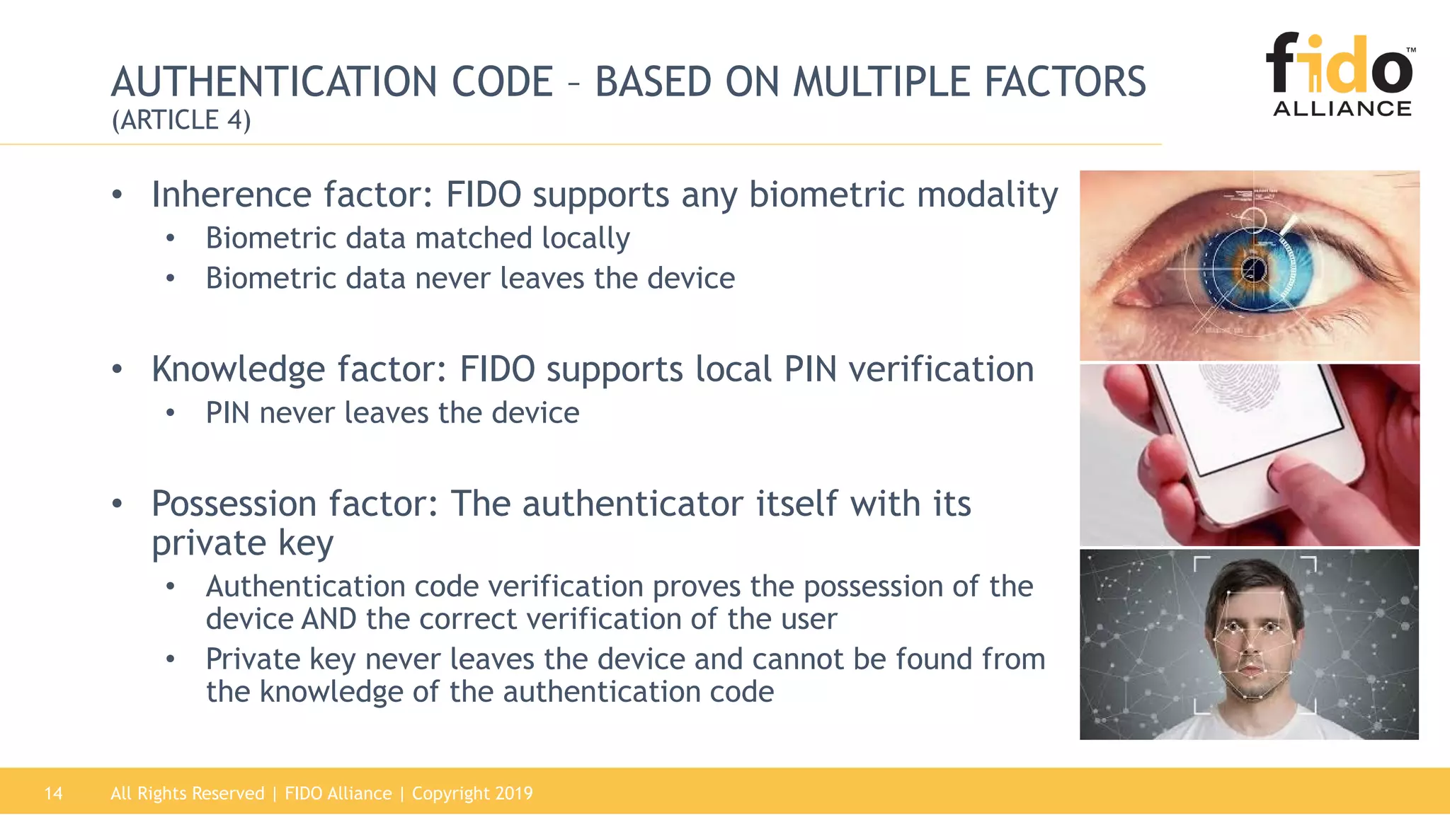 All Rights Reserved | FIDO Alliance | Copyright 201914
AUTHENTICATION CODE – BASED ON MULTIPLE FACTORS
(ARTICLE 4)
• Inherence factor: FIDO supports any biometric modality
• Biometric data matched locally
• Biometric data never leaves the device
• Knowledge factor: FIDO supports local PIN verification
• PIN never leaves the device
• Possession factor: The authenticator itself with its
private key
• Authentication code verification proves the possession of the
device AND the correct verification of the user
• Private key never leaves the device and cannot be found from
the knowledge of the authentication code
 