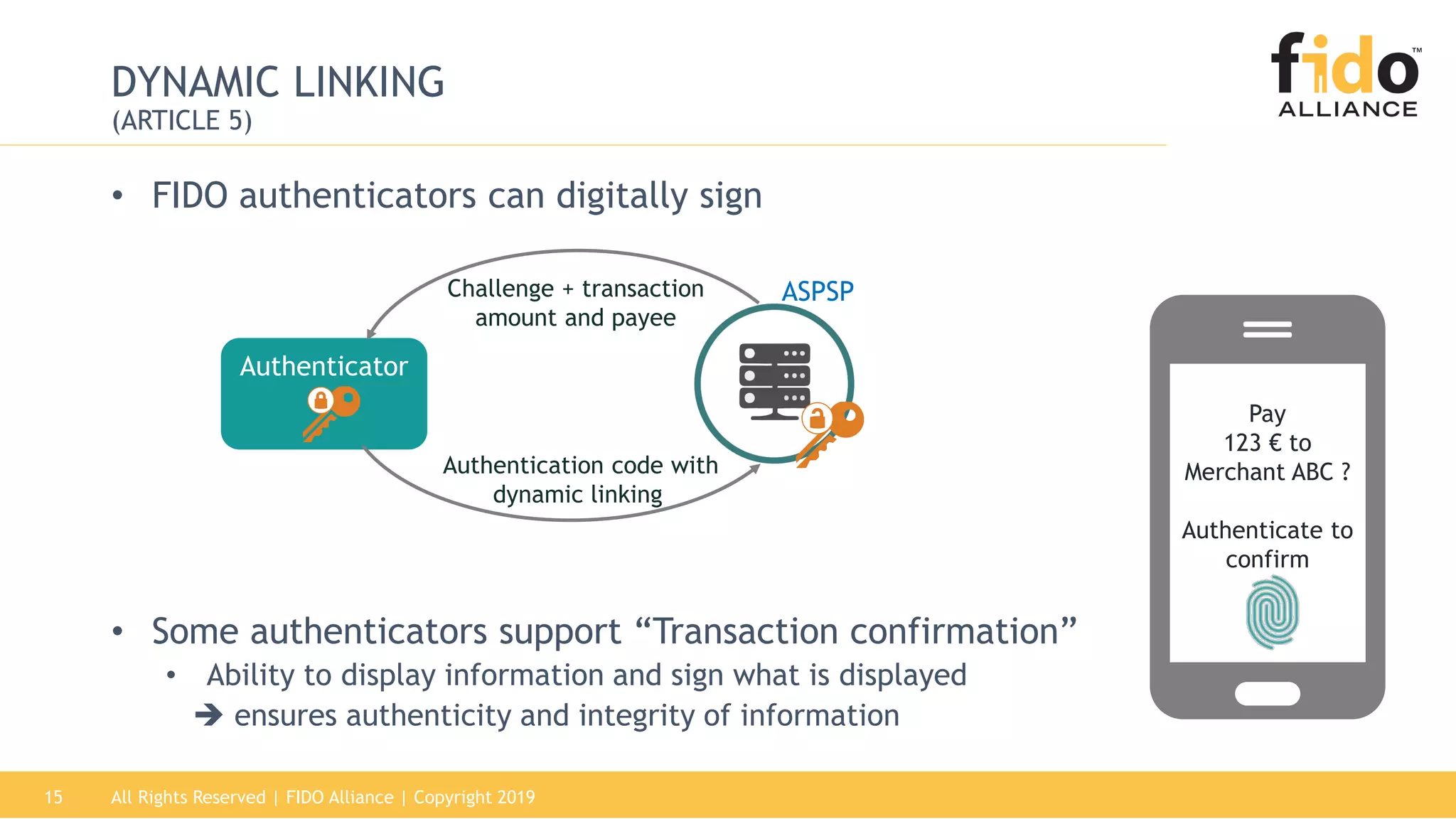All Rights Reserved | FIDO Alliance | Copyright 201915
DYNAMIC LINKING
(ARTICLE 5)
• FIDO authenticators can digitally sign
• Some authenticators support “Transaction confirmation”
• Ability to display information and sign what is displayed
 ensures authenticity and integrity of information
Authenticator
Authentication code with
dynamic linking
ASPSPChallenge + transaction
amount and payee
Pay
123 € to
Merchant ABC ?
Authenticate to
confirm
 
