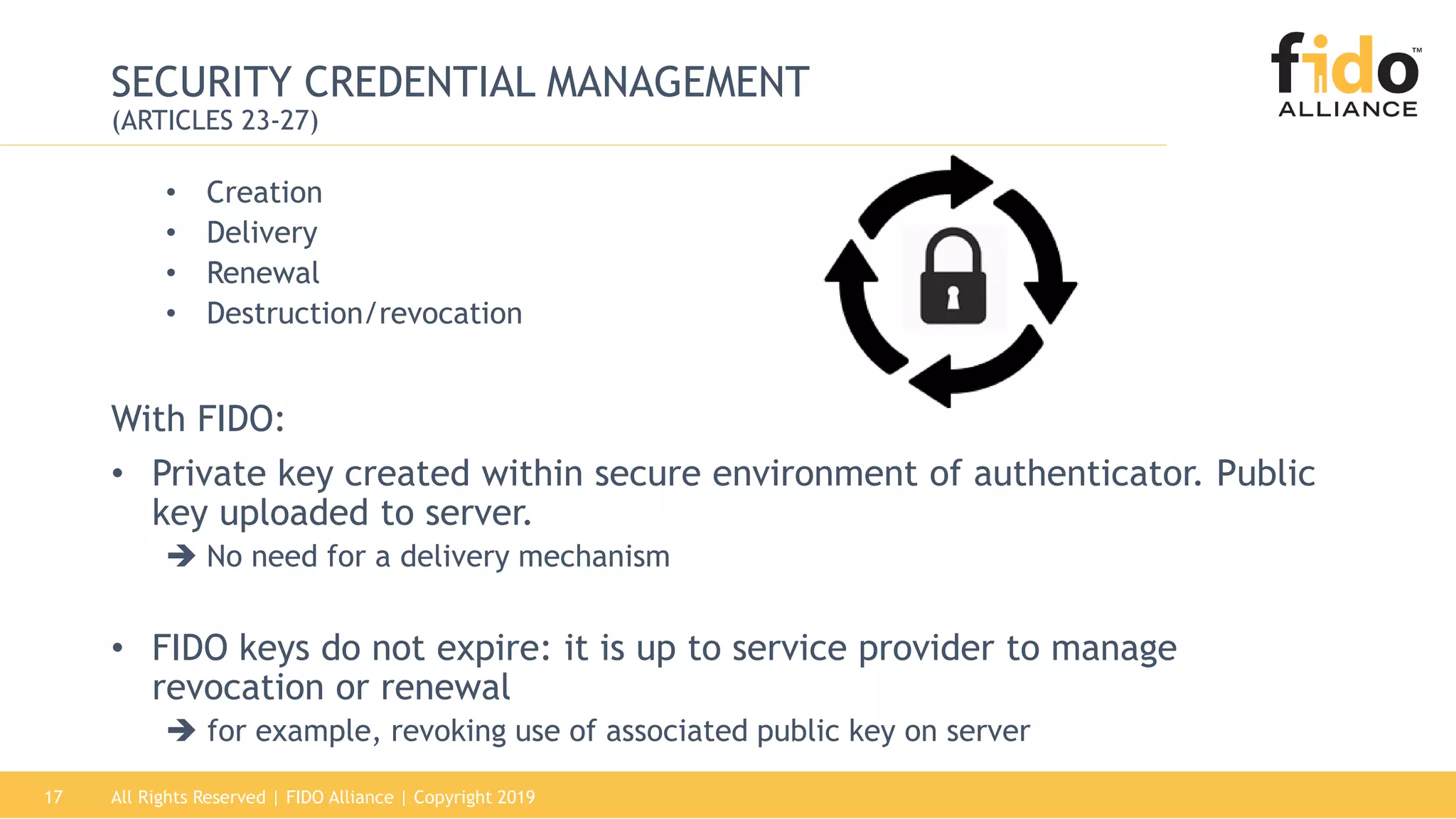 All Rights Reserved | FIDO Alliance | Copyright 201917
SECURITY CREDENTIAL MANAGEMENT
(ARTICLES 23-27)
• Creation
• Delivery
• Renewal
• Destruction/revocation
With FIDO:
• Private key created within secure environment of authenticator. Public
key uploaded to server.
 No need for a delivery mechanism
• FIDO keys do not expire: it is up to service provider to manage
revocation or renewal
 for example, revoking use of associated public key on server
 