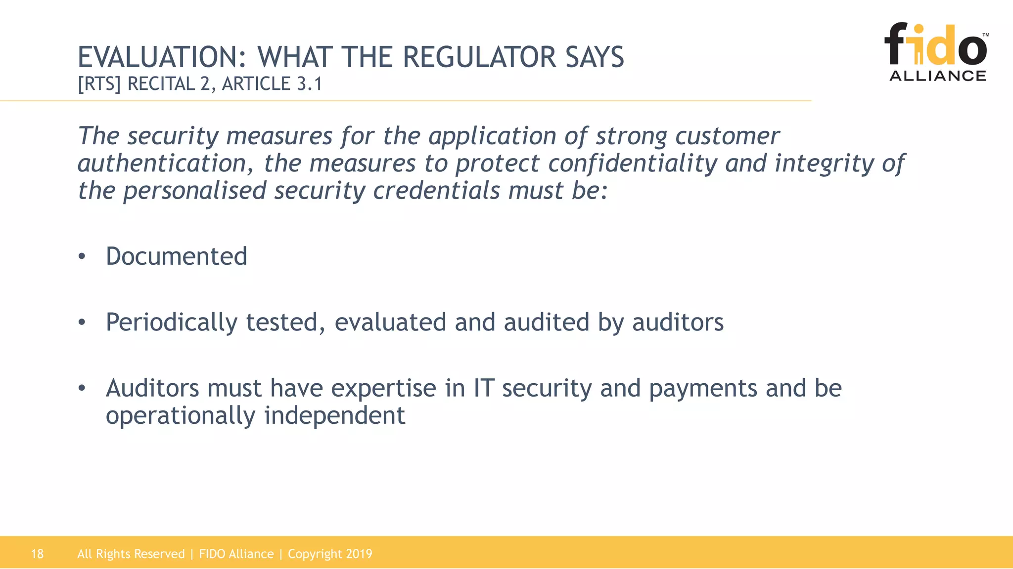 All Rights Reserved | FIDO Alliance | Copyright 201918
EVALUATION: WHAT THE REGULATOR SAYS
[RTS] RECITAL 2, ARTICLE 3.1
The security measures for the application of strong customer
authentication, the measures to protect confidentiality and integrity of
the personalised security credentials must be:
• Documented
• Periodically tested, evaluated and audited by auditors
• Auditors must have expertise in IT security and payments and be
operationally independent
 