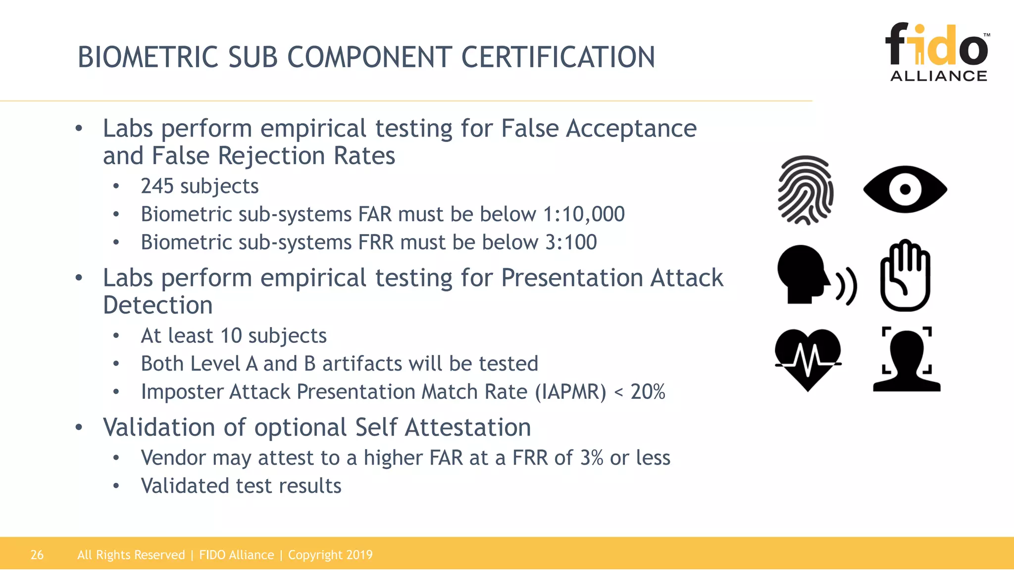 All Rights Reserved | FIDO Alliance | Copyright 201926
BIOMETRIC SUB COMPONENT CERTIFICATION
• Labs perform empirical testing for False Acceptance
and False Rejection Rates
• 245 subjects
• Biometric sub-systems FAR must be below 1:10,000
• Biometric sub-systems FRR must be below 3:100
• Labs perform empirical testing for Presentation Attack
Detection
• At least 10 subjects
• Both Level A and B artifacts will be tested
• Imposter Attack Presentation Match Rate (IAPMR) < 20%
• Validation of optional Self Attestation
• Vendor may attest to a higher FAR at a FRR of 3% or less
• Validated test results
 