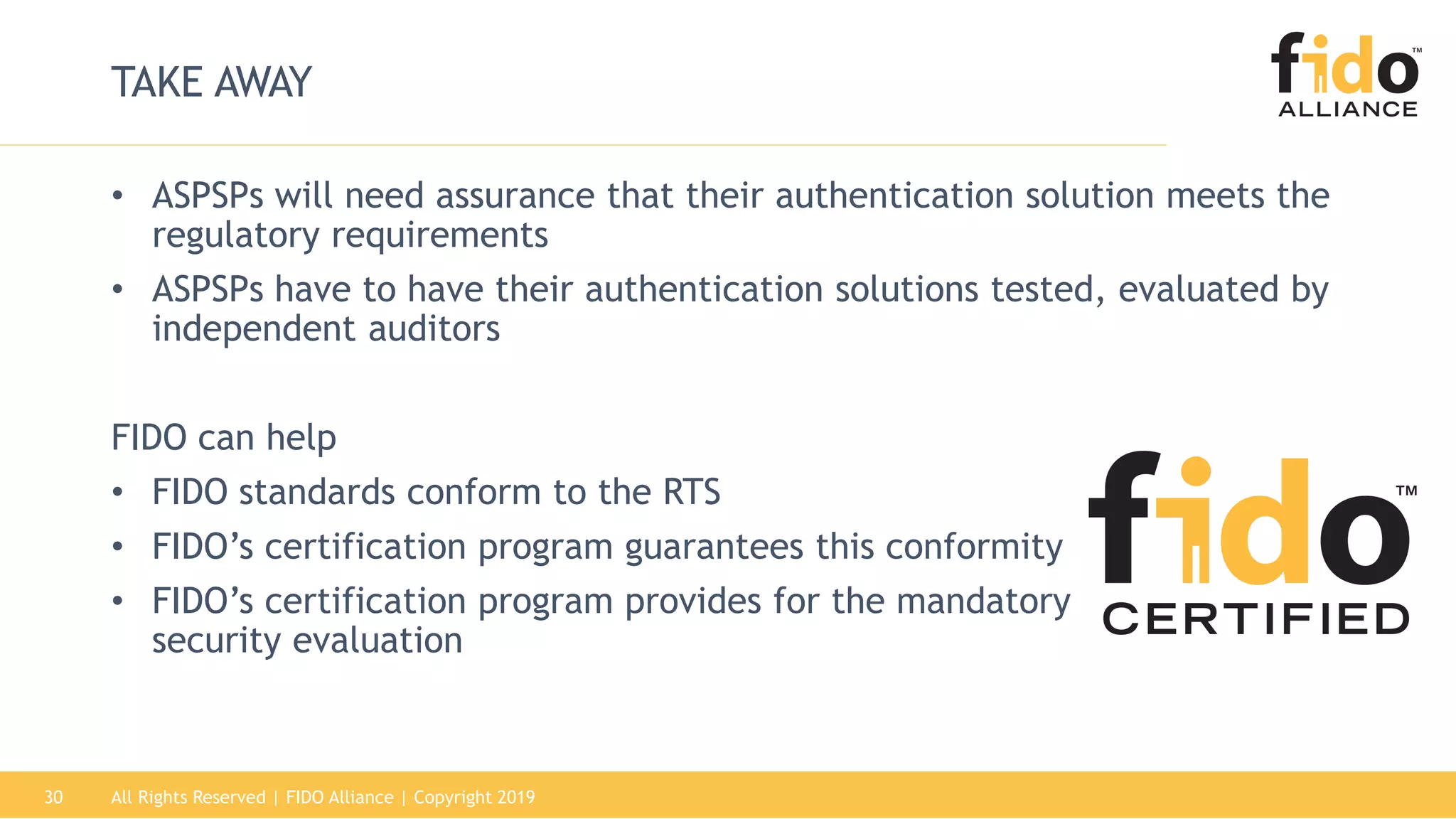 All Rights Reserved | FIDO Alliance | Copyright 201930
TAKE AWAY
• ASPSPs will need assurance that their authentication solution meets the
regulatory requirements
• ASPSPs have to have their authentication solutions tested, evaluated by
independent auditors
FIDO can help
• FIDO standards conform to the RTS
• FIDO’s certification program guarantees this conformity
• FIDO’s certification program provides for the mandatory
security evaluation
 