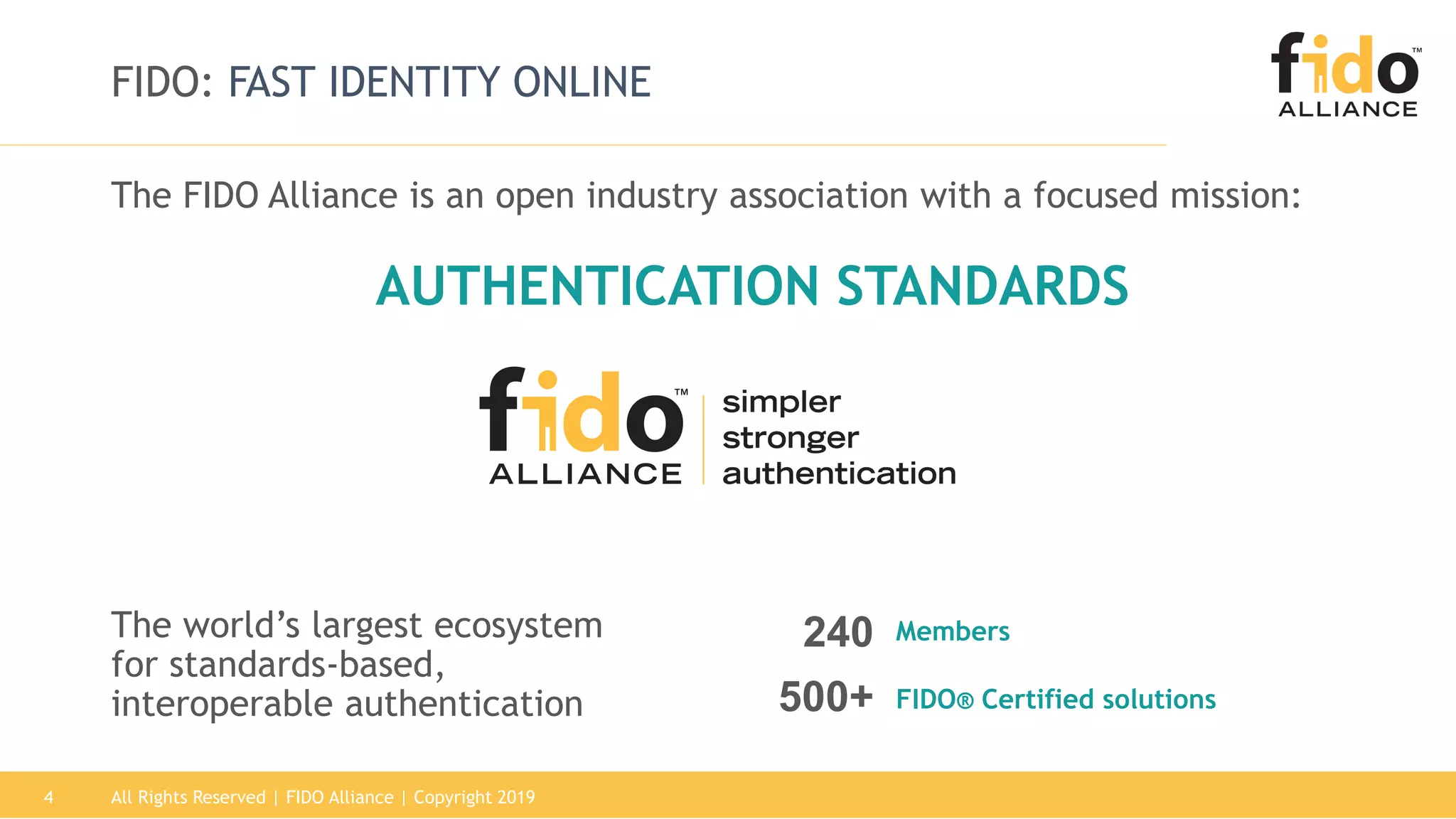 All Rights Reserved | FIDO Alliance | Copyright 20194
FIDO: FAST IDENTITY ONLINE
The FIDO Alliance is an open industry association with a focused mission:
The world’s largest ecosystem
for standards-based,
interoperable authentication 500+ FIDO® Certified solutions
240 Members
AUTHENTICATION STANDARDS
 