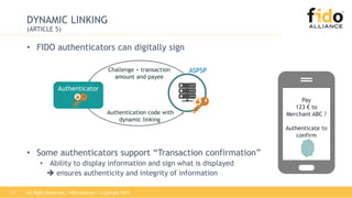 All Rights Reserved | FIDO Alliance | Copyright 201915
DYNAMIC LINKING
(ARTICLE 5)
• FIDO authenticators can digitally sign
• Some authenticators support “Transaction confirmation”
• Ability to display information and sign what is displayed
 ensures authenticity and integrity of information
Authenticator
Authentication code with
dynamic linking
ASPSPChallenge + transaction
amount and payee
Pay
123 € to
Merchant ABC ?
Authenticate to
confirm
 