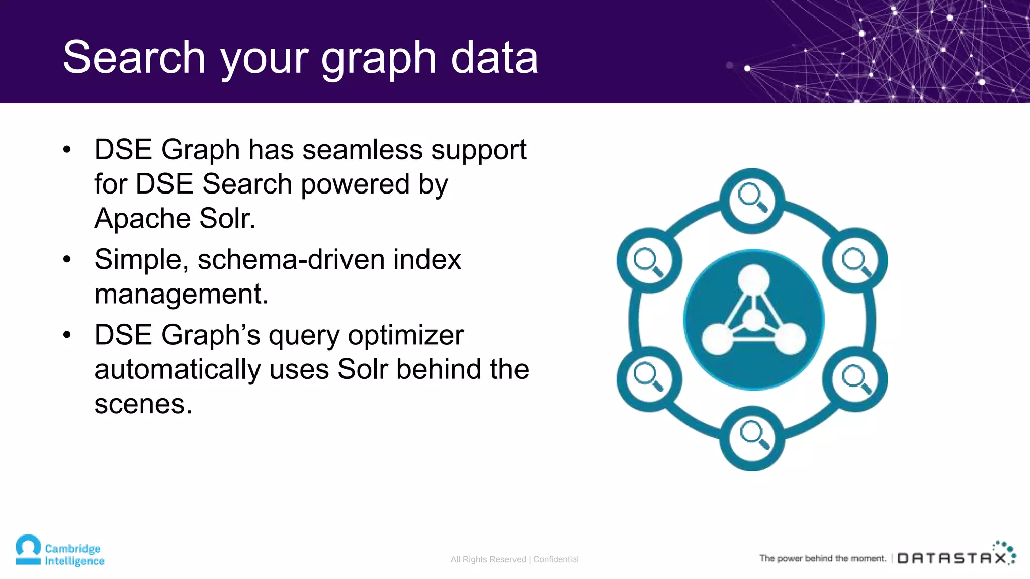 Search your graph data
• DSE Graph has seamless support
for DSE Search powered by
Apache Solr.
• Simple, schema-driven index
management.
• DSE Graph’s query optimizer
automatically uses Solr behind the
scenes.
All Rights Reserved | Confidential
 