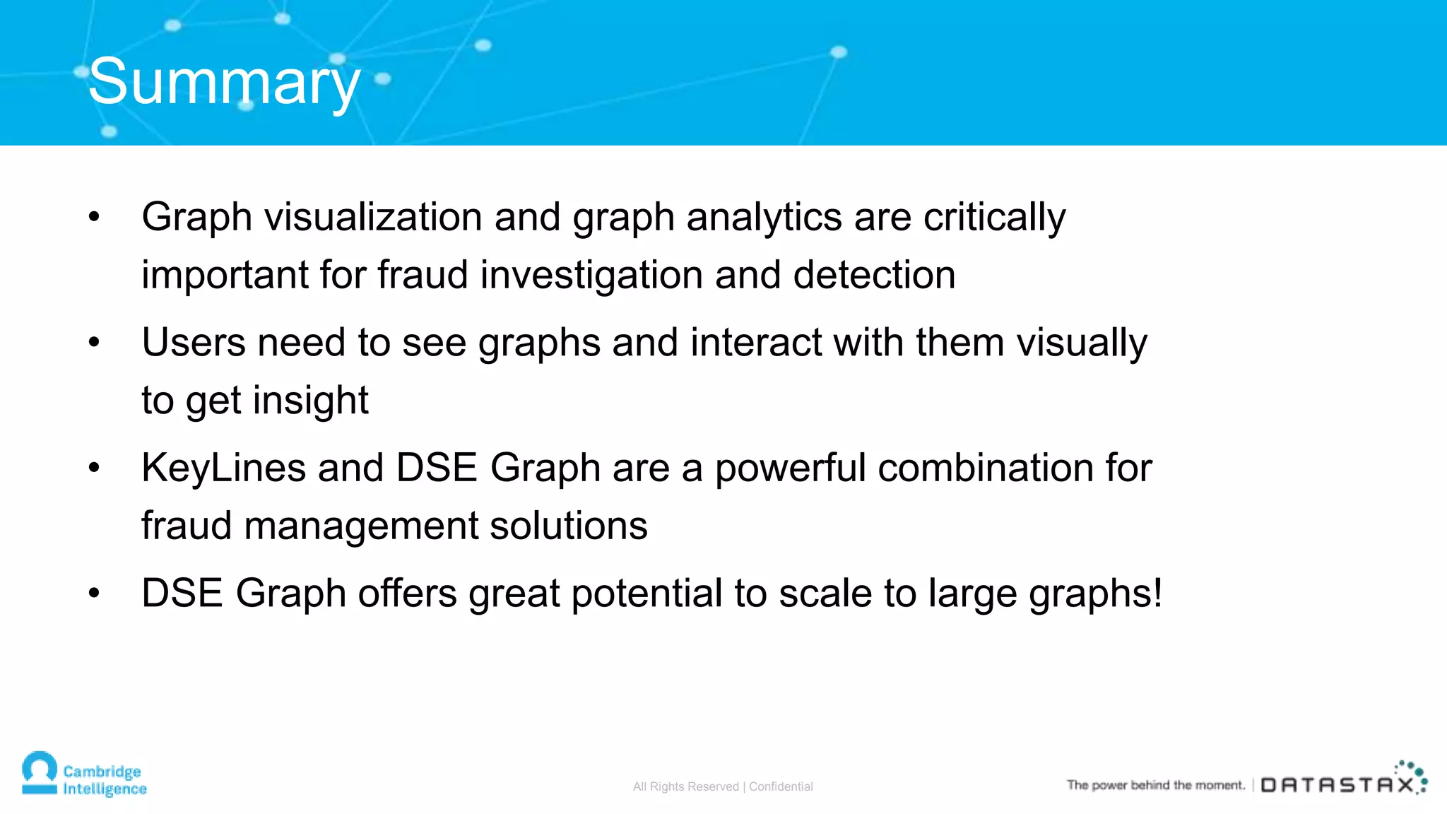 • Graph visualization and graph analytics are critically
important for fraud investigation and detection
• Users need to see graphs and interact with them visually
to get insight
• KeyLines and DSE Graph are a powerful combination for
fraud management solutions
• DSE Graph offers great potential to scale to large graphs!
Summary
All Rights Reserved | Confidential
 