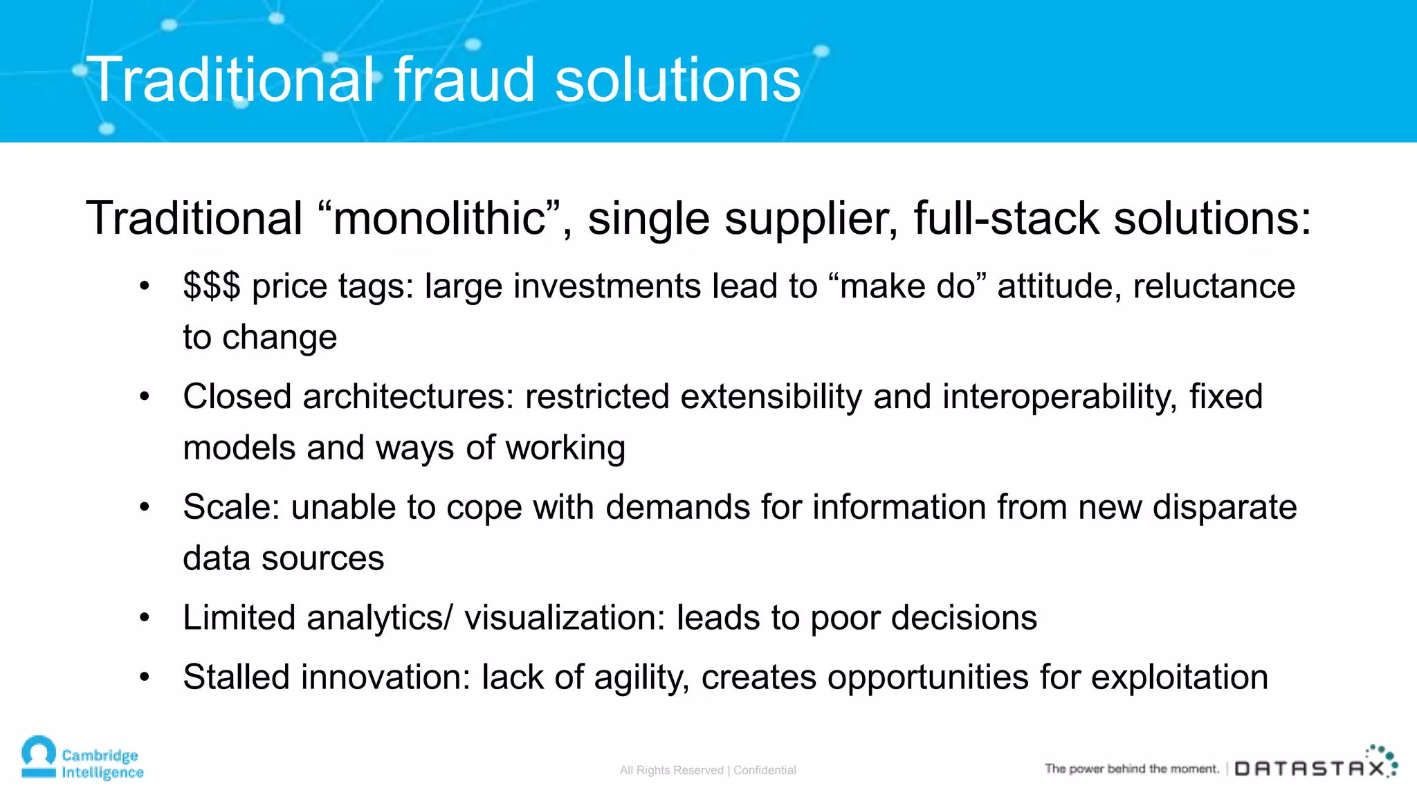 Traditional “monolithic”, single supplier, full-stack solutions:
• $$$ price tags: large investments lead to “make do” attitude, reluctance
to change
• Closed architectures: restricted extensibility and interoperability, fixed
models and ways of working
• Scale: unable to cope with demands for information from new disparate
data sources
• Limited analytics/ visualization: leads to poor decisions
• Stalled innovation: lack of agility, creates opportunities for exploitation
Traditional fraud solutions
All Rights Reserved | Confidential
 