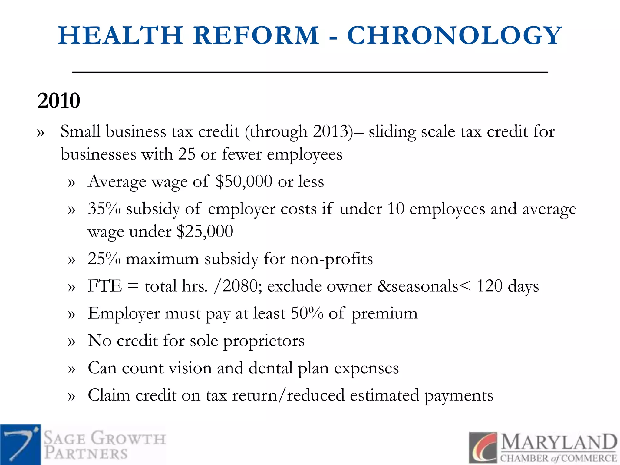 HEALTH REFORM - CHRONOLOGY2010Small business tax credit (through 2013)– sliding scale tax credit for businesses with 25 or fewer employeesAverage wage of $50,000 or less35% subsidy of employer costs if under 10 employees and average wage under $25,00025% maximum subsidy for non-profitsFTE = total hrs. /2080; exclude owner & seasonals < 120 daysEmployer must pay at least 50% of premiumNo credit for sole proprietorsCan count vision and dental plan expensesClaim credit on tax return/reduced estimated payments