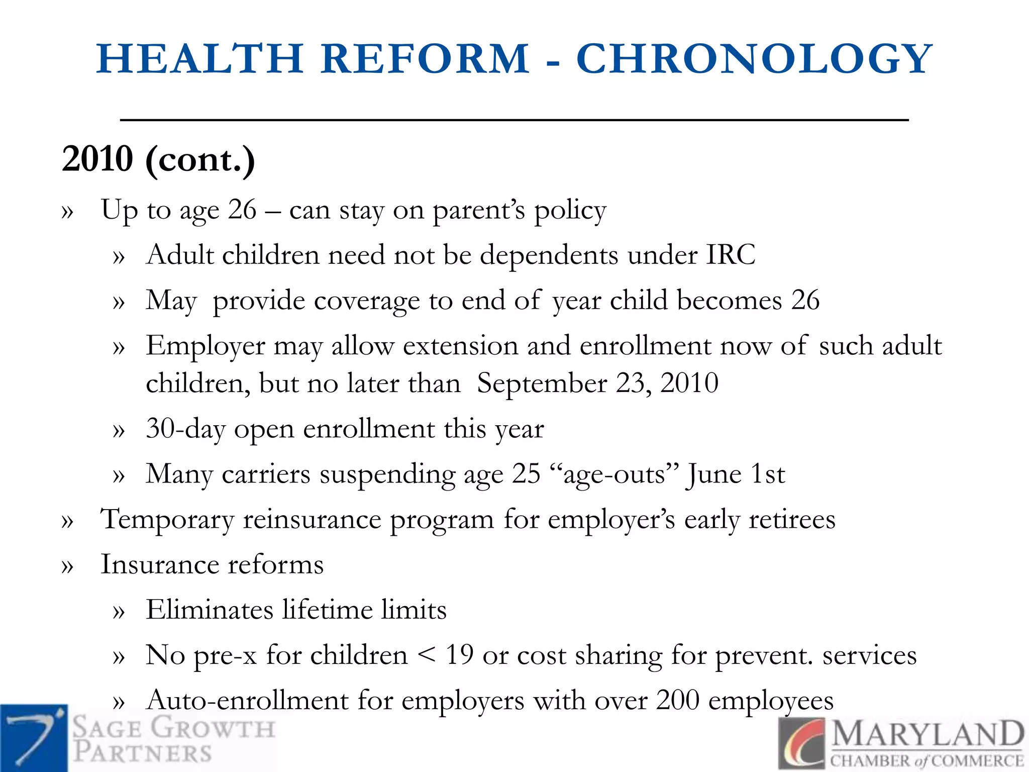 HEALTH REFORM - CHRONOLOGY2010 (cont.)Up to age 26 – can stay on parent’s policyAdult children need not be dependents under IRCMay  provide coverage to end of year child becomes 26Employer may allow extension and enrollment now of such adult children, but no later than  September 23, 201030-day open enrollment this yearMany carriers suspending age 25 “age-outs” June 1stTemporary reinsurance program for employer’s early retireesInsurance reformsEliminates lifetime limitsNo pre-x for children < 19 or cost sharing for prevent. servicesAuto-enrollment for employers with over 200 employees