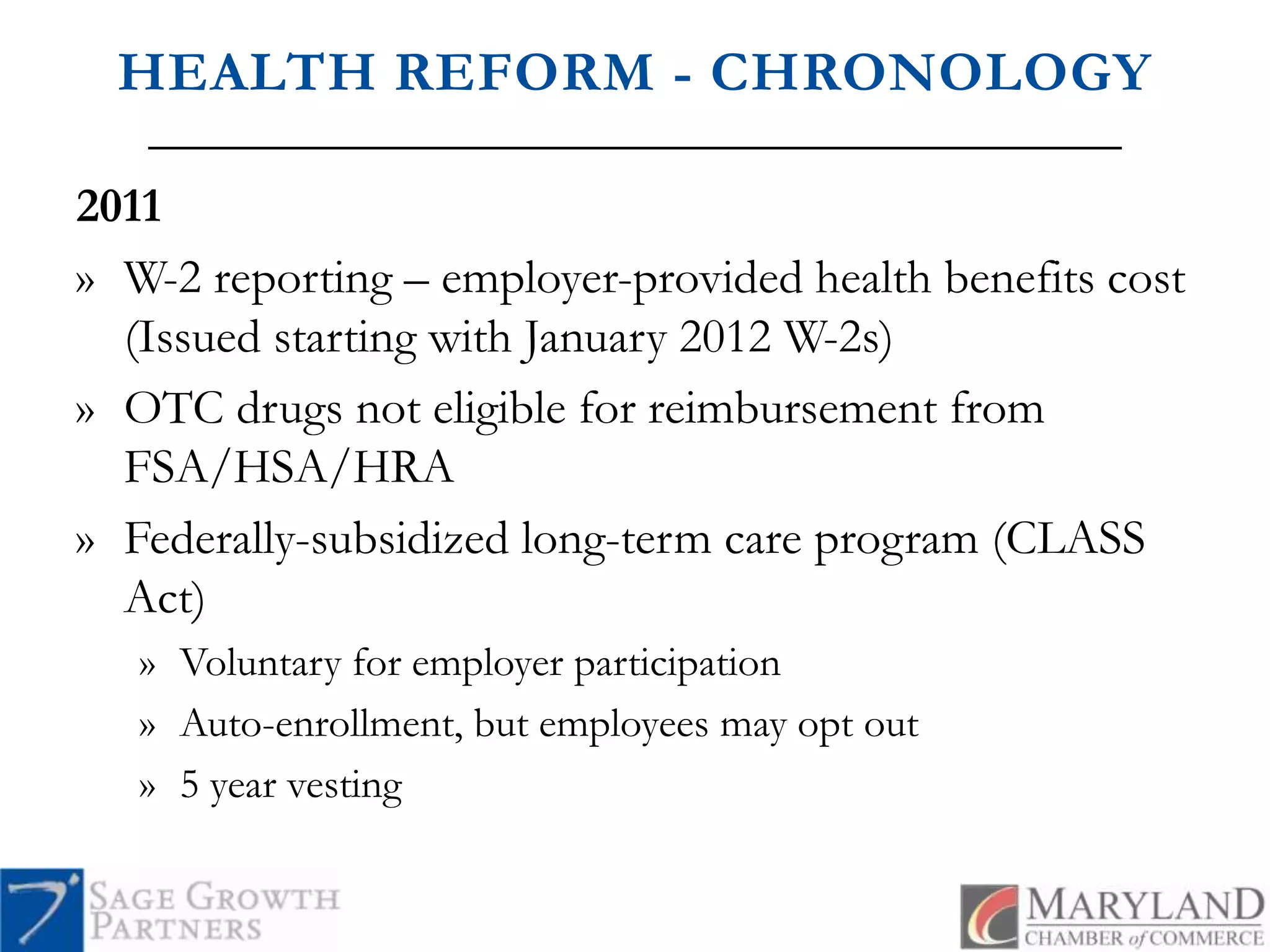 HEALTH REFORM - CHRONOLOGY2011W-2 reporting – employer-provided health benefits cost (Issued starting with January 2012 W-2s)OTC drugs not eligible for reimbursement from FSA/HSA/HRAFederally-subsidized long-term care program (CLASS Act) Voluntary for employer participationAuto-enrollment, but employees may opt out 5 year vesting