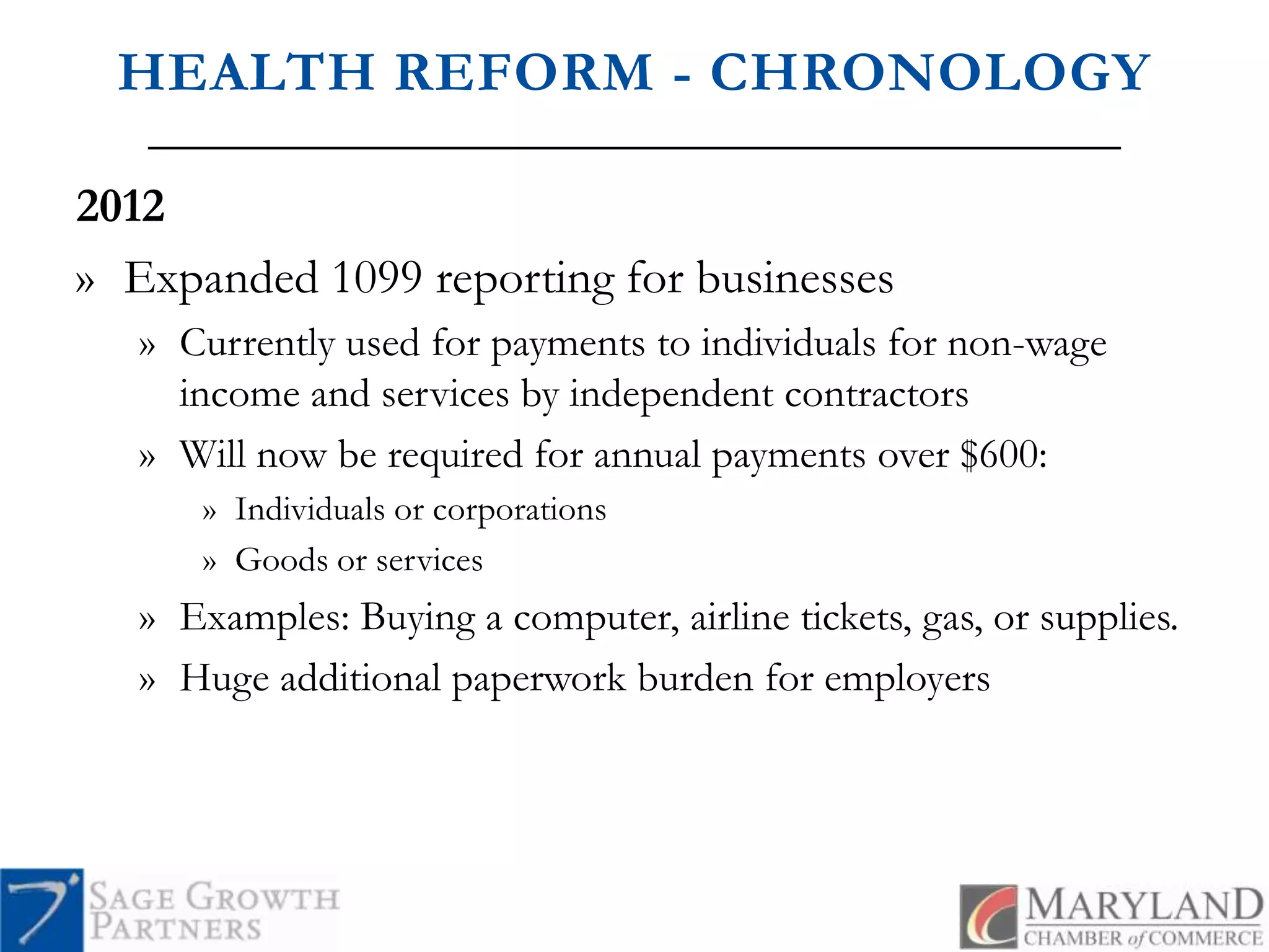 HEALTH REFORM - CHRONOLOGY2012Expanded 1099 reporting for businessesCurrently used for payments to individuals for non-wage income and services by independent contractorsWill now be required for annual payments over $600:Individuals or corporationsGoods or servicesExamples: Buying a computer, airline tickets, gas, or supplies.Huge additional paperwork burden for employers