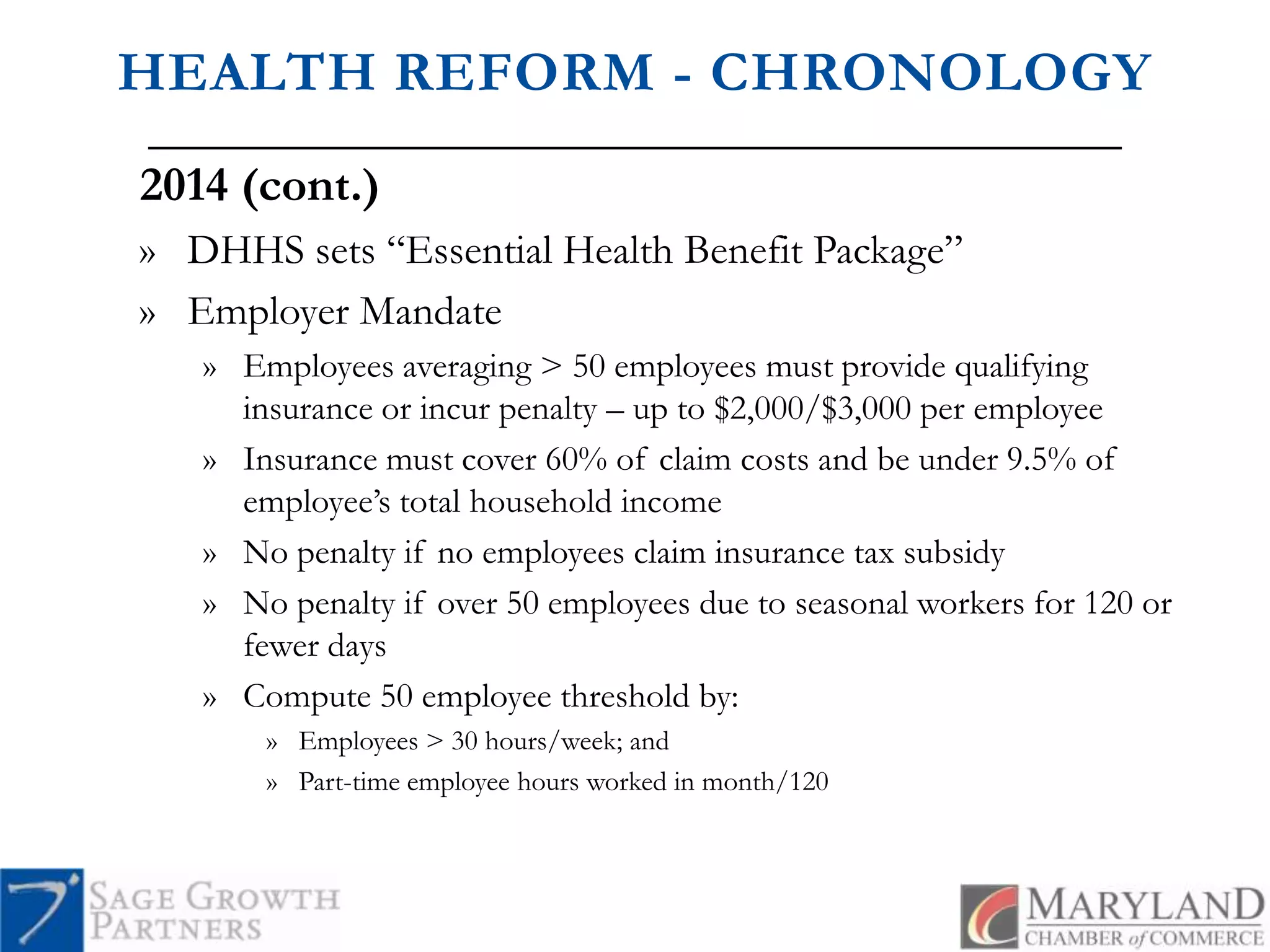 HEALTH REFORM - CHRONOLOGY2014 (cont.)DHHS sets “Essential Health Benefit Package”Employer Mandate Employees averaging > 50 employees must provide qualifying insurance or incur penalty – up to $2,000/$3,000 per employeeInsurance must cover 60% of claim costs and be under 9.5% of employee’s total household incomeNo penalty if no employees claim insurance tax subsidyNo penalty if over 50 employees due to seasonal workers for 120 or fewer daysCompute 50 employee threshold by:Employees > 30 hours/week; andPart-time employee hours worked in month/120