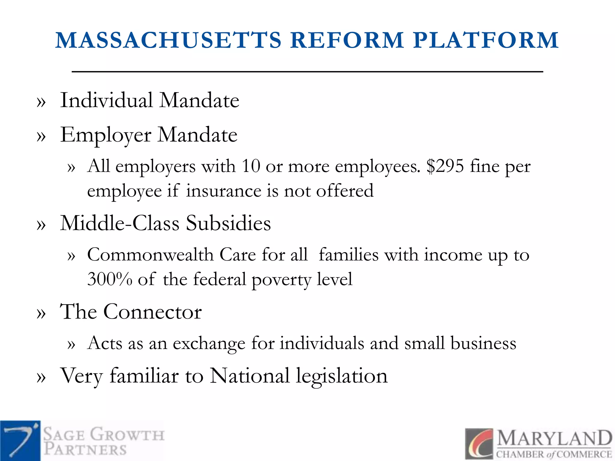 MASSACHUSETTS REFORM PLATFORMIndividual MandateEmployer MandateAll employers with 10 or more employees. $295 fine per employee if insurance is not offeredMiddle-Class SubsidiesCommonwealth Care for all  families with income up to 300% of the federal poverty levelThe ConnectorActs as an exchange for individuals and small businessVery familiar to National legislation	