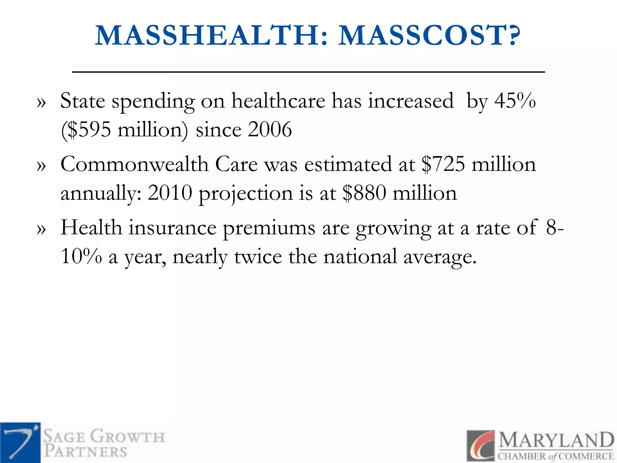 MASSHEALTH: MASSCOST?State spending on healthcare has increased  by 45% ($595 million) since 2006Commonwealth Care was estimated at $725 million annually: 2010 projection is at $880 millionHealth insurance premiums are growing at a rate of 8-10% a year, nearly twice the national average.