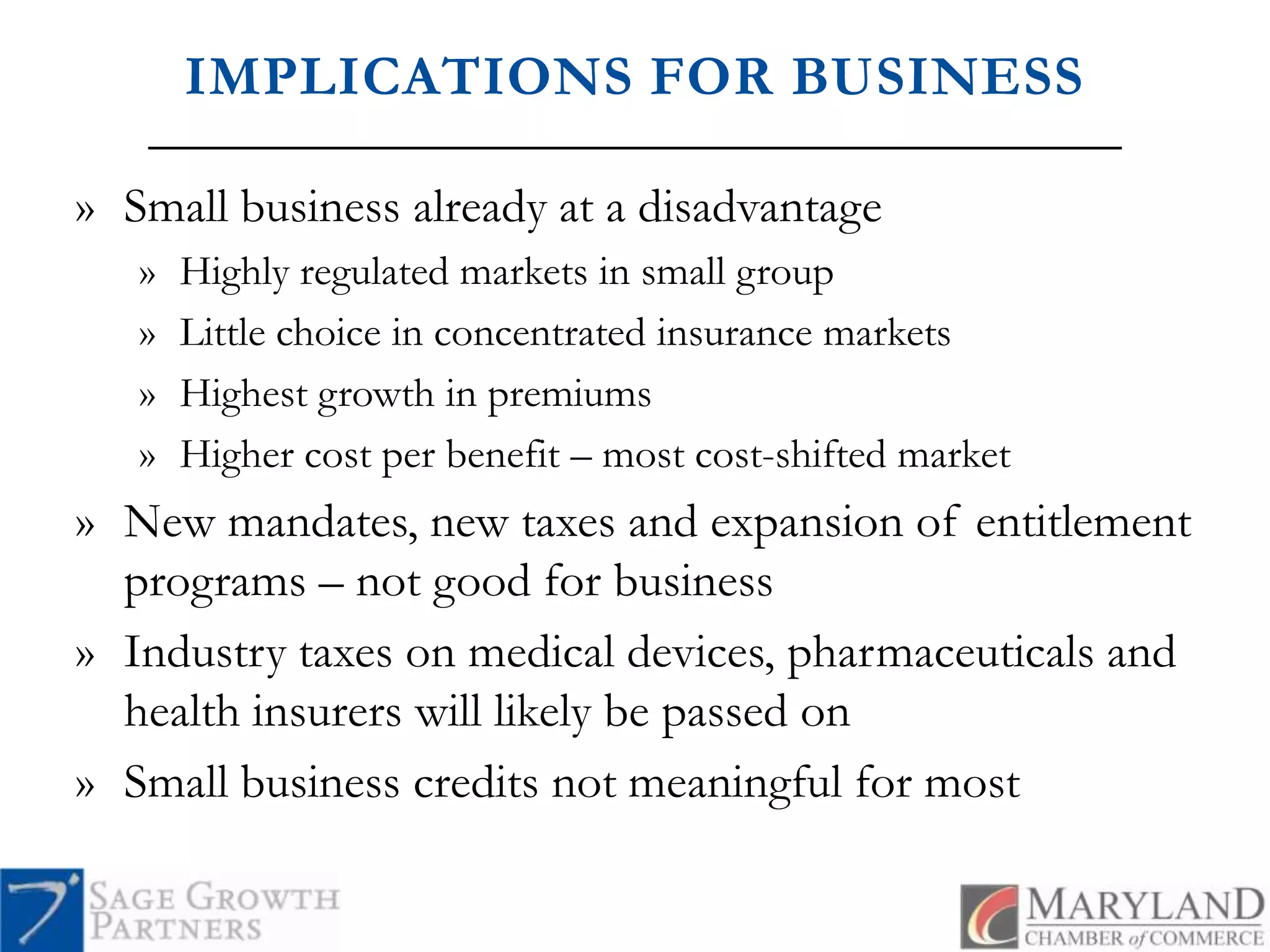 IMPLICATIONS FOR BUSINESSSmall business already at a disadvantageHighly regulated markets in small groupLittle choice in concentrated insurance marketsHighest growth in premiums Higher cost per benefit – most cost-shifted marketNew mandates, new taxes and expansion of entitlement programs – not good for businessIndustry taxes on medical devices, pharmaceuticals and health insurers will likely be passed onSmall business credits not meaningful for most