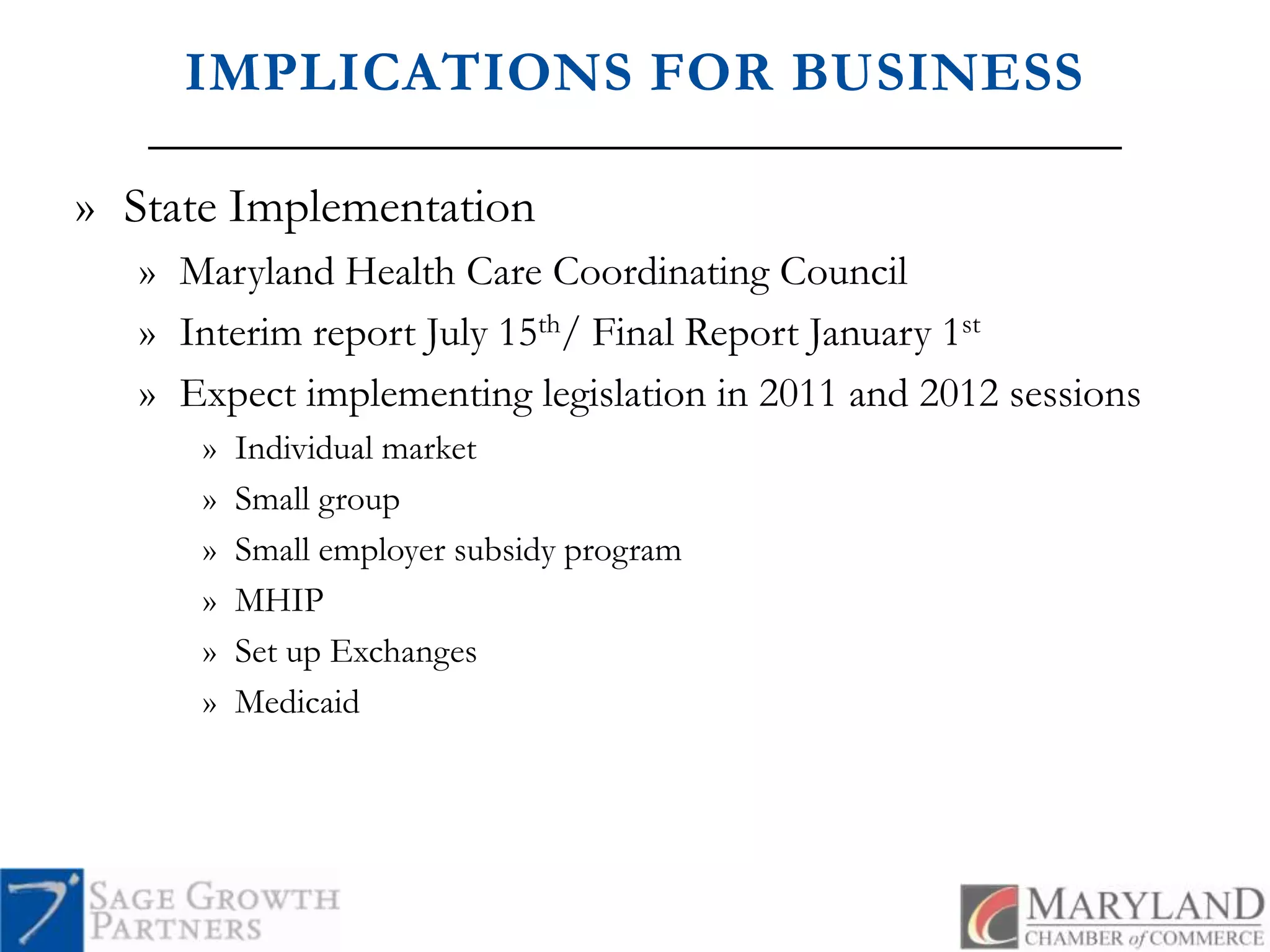 IMPLICATIONS FOR BUSINESSState ImplementationMaryland Health Care Coordinating CouncilInterim report July 15th/ Final Report January 1stExpect implementing legislation in 2011 and 2012 sessionsIndividual marketSmall groupSmall employer subsidy programMHIPSet up ExchangesMedicaid