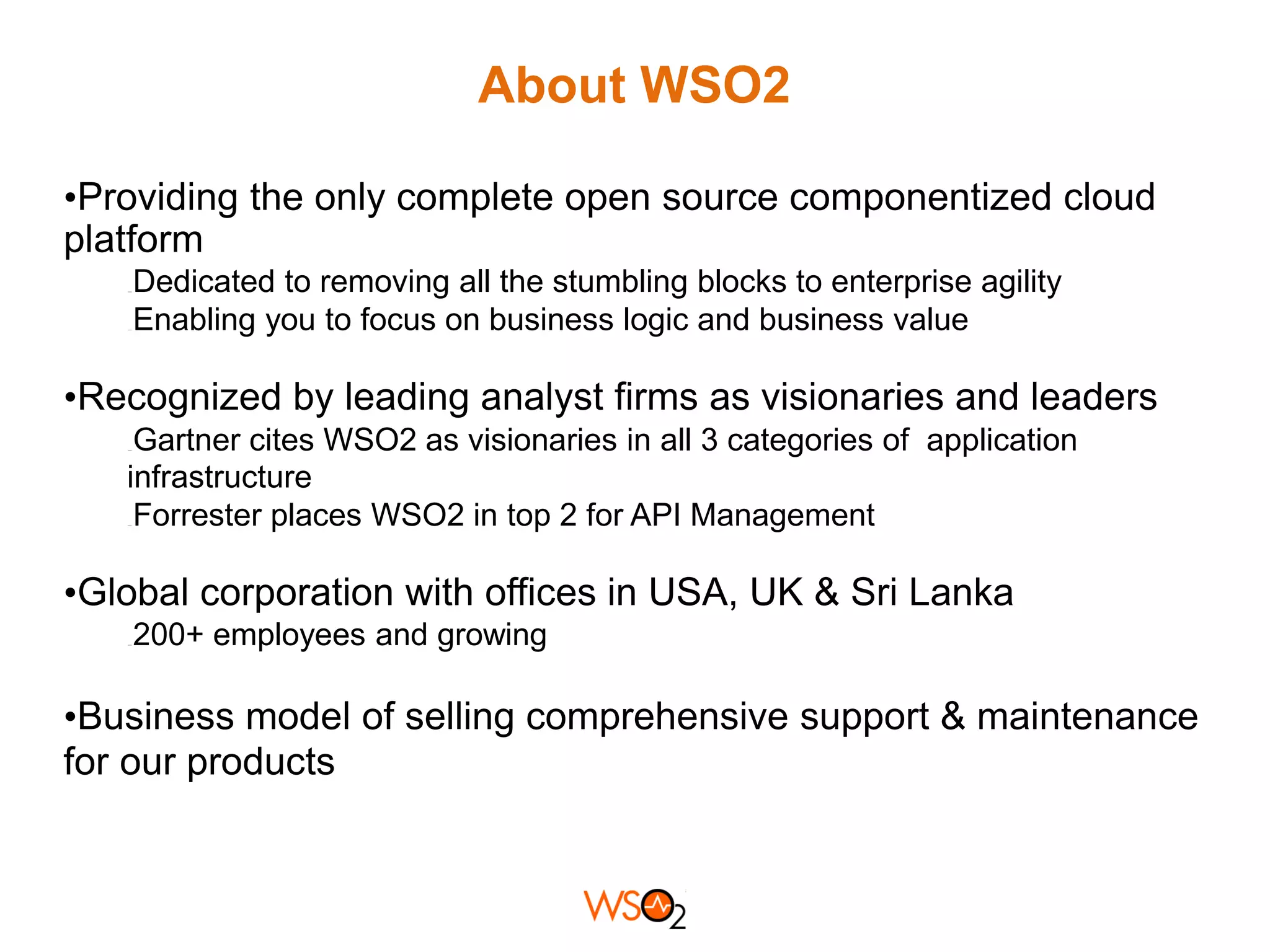 About WSO2
•Providing the only complete open source componentized cloud
platform
Dedicated to removing all the stumbling blocks to enterprise agility
Enabling you to focus on business logic and business value

•Recognized by leading analyst firms as visionaries and leaders
Gartner cites WSO2 as visionaries in all 3 categories of application
infrastructure
Forrester places WSO2 in top 2 for API Management

•Global corporation with offices in USA, UK & Sri Lanka
200+ employees and growing

•Business model of selling comprehensive support & maintenance
for our products

 
