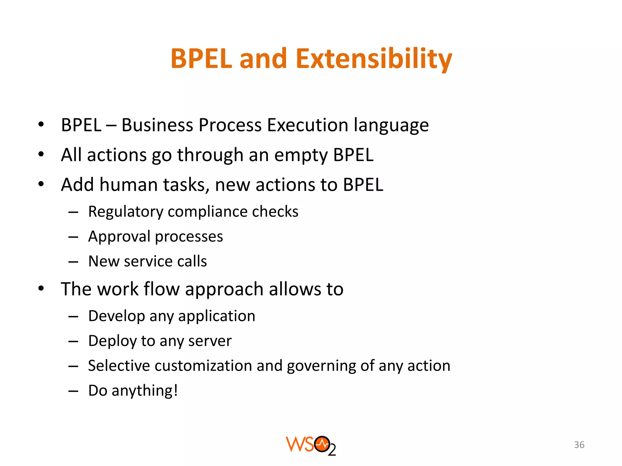 BPEL and Extensibility
• BPEL – Business Process Execution language
• All actions go through an empty BPEL
• Add human tasks, new actions to BPEL
– Regulatory compliance checks
– Approval processes
– New service calls

• The work flow approach allows to
–
–
–
–

Develop any application
Deploy to any server
Selective customization and governing of any action
Do anything!
36

 