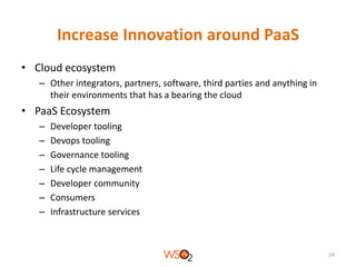 Increase Innovation around PaaS
• Cloud ecosystem
– Other integrators, partners, software, third parties and anything in
their environments that has a bearing the cloud

• PaaS Ecosystem
–
–
–
–
–
–
–

Developer tooling
Devops tooling
Governance tooling
Life cycle management
Developer community
Consumers
Infrastructure services

24

 