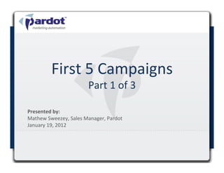 First	
  5	
  Campaigns	
  
                                 Part	
  1	
  of	
  3	
  

Presented	
  by:	
  	
  
Mathew	
  Sweezey,	
  Sales	
  Manager,	
  Pardot	
  
January	
  19,	
  2012	
  

	
  
 