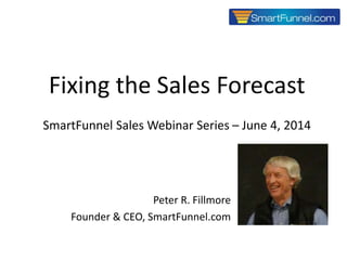 1
Fixing the Sales Forecast
SmartFunnel Sales Webinar Series – June 4, 2014
Copyright © 2014 SmartFunnel.com
Peter R. Fillmore
Founder & CEO, SmartFunnel.com
 