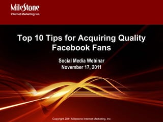 Top 10 Tips for Acquiring Quality
         Facebook Fans
              Social Media Webinar
               November 17, 2011




         Copyright 2011 Milestone Internet Marketing, Inc
 