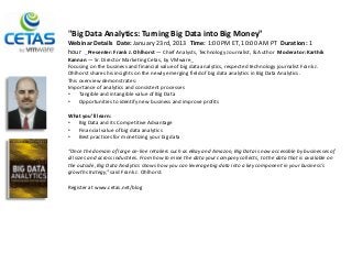 "Big Data Analytics: Turning Big Data into Big Money"
Webinar Details Date: January 23rd, 2013 Time: 1:00 PM ET, 10:00 AM PT Duration: 1
hour  Presenter: Frank J. Ohlhorst — Chief Analysts, Technology Journalist, & Author Moderator: Karthik
Kannan — Sr. Director Marketing Cetas, by VMware 
Focusing on the business and financial value of big data analytics, respected technology journalist Frank J.
Ohlhorst shares his insights on the newly emerging field of big data analytics in Big Data Analytics.
This overview demonstrates:
Importance of analytics and consistent processes
•    Tangible and intangible value of Big Data
•    Opportunities to identify new business and improve profits

What you’ll learn:
•  Big Data and its Competitive Advantage
•  Financial value of big data analytics
•  Best practices for monetizing your big data

“Once the domain of large on-line retailers such as eBay and Amazon, Big Data is now accessible by businesses of
all sizes and across industries. From how to mine the data your company collects, to the data that is available on
the outside, Big Data Analytics shows how you can leverage big data into a key component in your business's
growth strategy,” said Frank J. Ohlhorst.

Register at www.cetas.net/blog
 