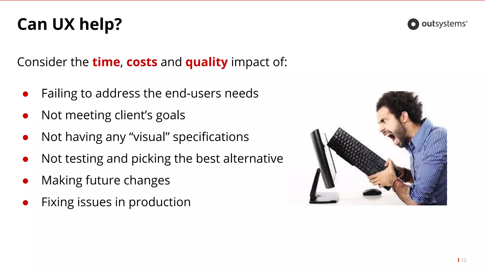 Can UX help?
12
Consider the time, costs and quality impact of:
● Failing to address the end-users needs
● Not meeting client’s goals
● Not having any “visual” specifications
● Not testing and picking the best alternative
● Making future changes
● Fixing issues in production
 