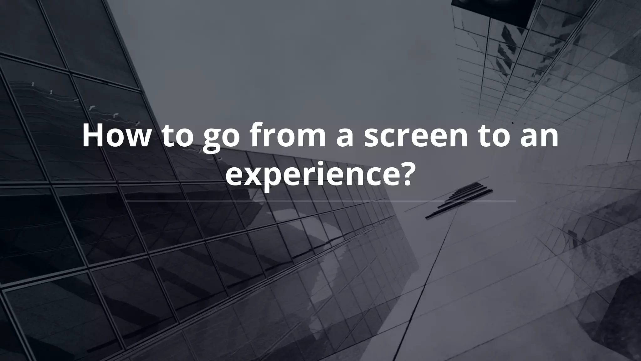 How to go from a screen to an
experience?
 