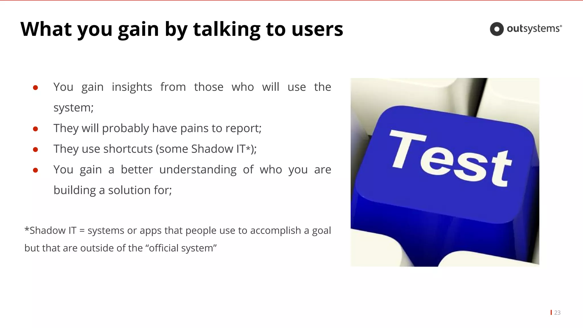 What you gain by talking to users
23
● You gain insights from those who will use the
system;
● They will probably have pains to report;
● They use shortcuts (some Shadow IT*);
● You gain a better understanding of who you are
building a solution for;
*Shadow IT = systems or apps that people use to accomplish a goal
but that are outside of the “official system”
 
