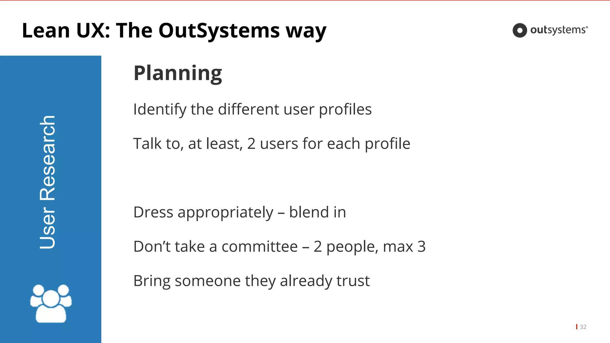 Lean UX: The OutSystems way
32
UserResearch
Planning
Identify the different user profiles
Talk to, at least, 2 users for each profile
Dress appropriately – blend in
Don’t take a committee – 2 people, max 3
Bring someone they already trust
 