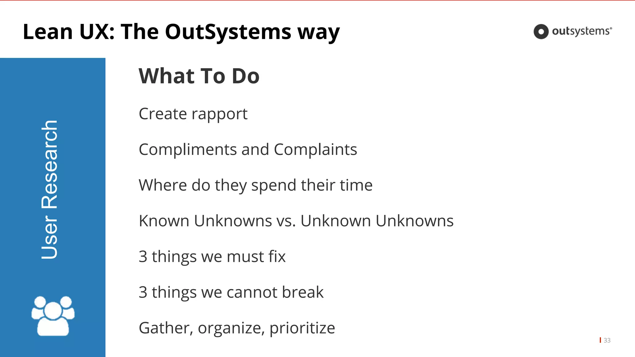 Lean UX: The OutSystems way
33
UserResearch
What To Do
Create rapport
Compliments and Complaints
Where do they spend their time
Known Unknowns vs. Unknown Unknowns
3 things we must fix
3 things we cannot break
Gather, organize, prioritize
 